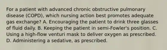 For a patient with advanced chronic obstructive pulmonary disease (COPD), which nursing action best promotes adequate <a href='https://www.questionai.com/knowledge/kU8LNOksTA-gas-exchange' class='anchor-knowledge'>gas exchange</a>? A. Encouraging the patient to drink three glasses of fluid daily. B. Keeping the patient in semi-Fowler's position. C. Using a high-flow venturi mask to deliver oxygen as prescribed. D. Administering a sedative, as prescribed.