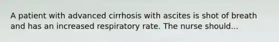 A patient with advanced cirrhosis with ascites is shot of breath and has an increased respiratory rate. The nurse should...