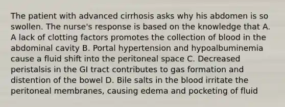 The patient with advanced cirrhosis asks why his abdomen is so swollen. The nurse's response is based on the knowledge that A. A lack of clotting factors promotes the collection of blood in the abdominal cavity B. Portal hypertension and hypoalbuminemia cause a fluid shift into the peritoneal space C. Decreased peristalsis in the GI tract contributes to gas formation and distention of the bowel D. Bile salts in the blood irritate the peritoneal membranes, causing edema and pocketing of fluid