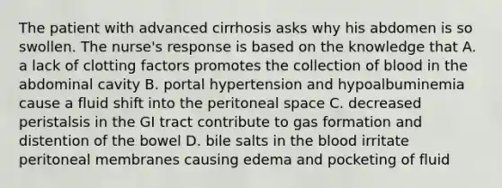 The patient with advanced cirrhosis asks why his abdomen is so swollen. The nurse's response is based on the knowledge that A. a lack of clotting factors promotes the collection of blood in the abdominal cavity B. portal hypertension and hypoalbuminemia cause a fluid shift into the peritoneal space C. decreased peristalsis in the GI tract contribute to gas formation and distention of the bowel D. bile salts in the blood irritate peritoneal membranes causing edema and pocketing of fluid