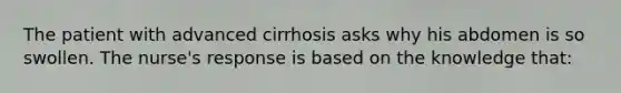 The patient with advanced cirrhosis asks why his abdomen is so swollen. The nurse's response is based on the knowledge that: