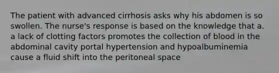 The patient with advanced cirrhosis asks why his abdomen is so swollen. The nurse's response is based on the knowledge that a. a lack of clotting factors promotes the collection of blood in the abdominal cavity portal hypertension and hypoalbuminemia cause a fluid shift into the peritoneal space