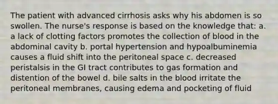 The patient with advanced cirrhosis asks why his abdomen is so swollen. The nurse's response is based on the knowledge that: a. a lack of clotting factors promotes the collection of blood in the abdominal cavity b. portal hypertension and hypoalbuminemia causes a fluid shift into the peritoneal space c. decreased peristalsis in the GI tract contributes to gas formation and distention of the bowel d. bile salts in the blood irritate the peritoneal membranes, causing edema and pocketing of fluid