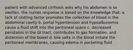 patient with advanced cirrhosis asks why his abdomen is so swollen. the nurses response is based on the knowledge that: a. lack of clotting factor promotes the collection of blood in the abdominal cavity b. portal hypertension and hypoalbunemia cause a fluid shift into the peritoneal space c. decreased peristalsis in the GI tract, contributes to gas formation, and distention of the bowel d. bile salts in the blood irritate the peritoneal membranes, causing edema in pocketing fluid