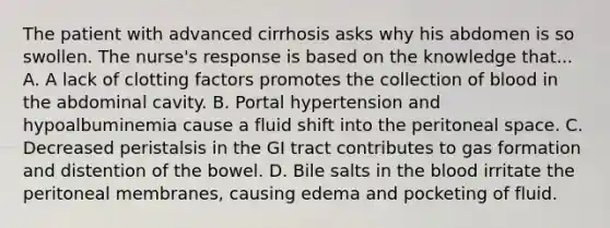 The patient with advanced cirrhosis asks why his abdomen is so swollen. The nurse's response is based on the knowledge that... A. A lack of clotting factors promotes the collection of blood in the abdominal cavity. B. Portal hypertension and hypoalbuminemia cause a fluid shift into the peritoneal space. C. Decreased peristalsis in the GI tract contributes to gas formation and distention of the bowel. D. Bile salts in <a href='https://www.questionai.com/knowledge/k7oXMfj7lk-the-blood' class='anchor-knowledge'>the blood</a> irritate the peritoneal membranes, causing edema and pocketing of fluid.
