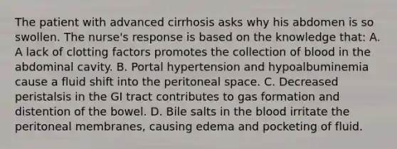 The patient with advanced cirrhosis asks why his abdomen is so swollen. The nurse's response is based on the knowledge that: A. A lack of clotting factors promotes the collection of blood in the abdominal cavity. B. Portal hypertension and hypoalbuminemia cause a fluid shift into the peritoneal space. C. Decreased peristalsis in the GI tract contributes to gas formation and distention of the bowel. D. Bile salts in <a href='https://www.questionai.com/knowledge/k7oXMfj7lk-the-blood' class='anchor-knowledge'>the blood</a> irritate the peritoneal membranes, causing edema and pocketing of fluid.