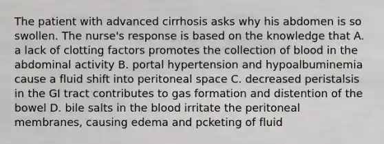 The patient with advanced cirrhosis asks why his abdomen is so swollen. The nurse's response is based on the knowledge that A. a lack of clotting factors promotes the collection of blood in the abdominal activity B. portal hypertension and hypoalbuminemia cause a fluid shift into peritoneal space C. decreased peristalsis in the GI tract contributes to gas formation and distention of the bowel D. bile salts in the blood irritate the peritoneal membranes, causing edema and pcketing of fluid