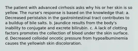 The patient with advanced cirrhosis asks why his or her skin is so yellow. The nurse's response is based on the knowledge that: a. Decreased peristalsis in the gastrointestinal tract contributes to a buildup of bile salts. b. Jaundice results from the body's inability to conjugate and excrete bilirubin. c. A lack of clotting factors promotes the collection of blood under the skin surface. d. Decreased colloidal oncotic pressure from hypoalbuminemia causes the yellowish skin discoloration.