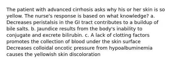 The patient with advanced cirrhosis asks why his or her skin is so yellow. The nurse's response is based on what knowledge? a. Decreases peristalsis in the GI tract contributes to a buildup of bile salts. b. Jaundice results from the body's inability to conjugate and excrete bilirubin. c. A lack of clotting factors promotes the collection of blood under the skin surface Decreases colloidal oncotic pressure from hypoalbuminemia causes the yellowish skin discoloration