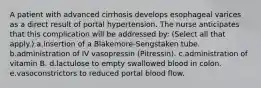 A patient with advanced cirrhosis develops esophageal varices as a direct result of portal hypertension. The nurse anticipates that this complication will be addressed by: (Select all that apply.) a.insertion of a Blakemore-Sengstaken tube. b.administration of IV vasopressin (Pitressin). c.administration of vitamin B. d.lactulose to empty swallowed blood in colon. e.vasoconstrictors to reduced portal blood flow.