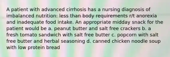 A patient with advanced cirrhosis has a nursing diagnosis of imbalanced nutrition: less than body requirements r/t anorexia and inadequate food intake. An appropriate midday snack for the patient would be a. peanut butter and salt free crackers b. a fresh tomato sandwich with salt free butter c. popcorn with salt free butter and herbal seasoning d. canned chicken noodle soup with low protein bread