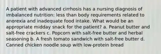 A patient with advanced cirrhosis has a nursing diagnosis of imbalanced nutrition: less than body requirements related to anorexia and inadequate food intake. What would be an appropriate midday snack for the patient? a. Peanut butter and salt-free crackers c. Popcorn with salt-free butter and herbal seasoning b. A fresh tomato sandwich with salt-free butter d. Canned chicken noodle soup with low-protein bread