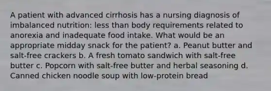 A patient with advanced cirrhosis has a nursing diagnosis of imbalanced nutrition: less than body requirements related to anorexia and inadequate food intake. What would be an appropriate midday snack for the patient? a. Peanut butter and salt-free crackers b. A fresh tomato sandwich with salt-free butter c. Popcorn with salt-free butter and herbal seasoning d. Canned chicken noodle soup with low-protein bread