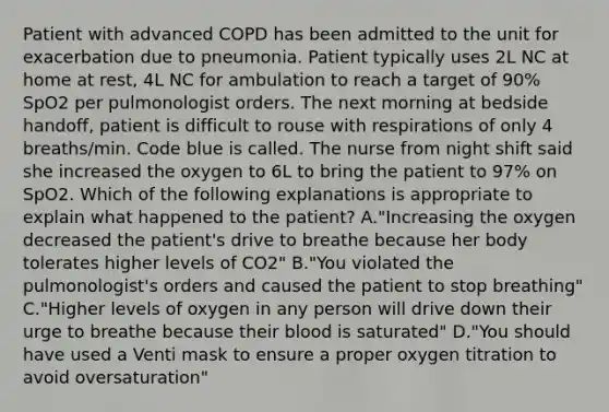 Patient with advanced COPD has been admitted to the unit for exacerbation due to pneumonia. Patient typically uses 2L NC at home at rest, 4L NC for ambulation to reach a target of 90% SpO2 per pulmonologist orders. The next morning at bedside handoff, patient is difficult to rouse with respirations of only 4 breaths/min. Code blue is called. The nurse from night shift said she increased the oxygen to 6L to bring the patient to 97% on SpO2. Which of the following explanations is appropriate to explain what happened to the patient? A."Increasing the oxygen decreased the patient's drive to breathe because her body tolerates higher levels of CO2" B."You violated the pulmonologist's orders and caused the patient to stop breathing" C."Higher levels of oxygen in any person will drive down their urge to breathe because their blood is saturated" D."You should have used a Venti mask to ensure a proper oxygen titration to avoid oversaturation"