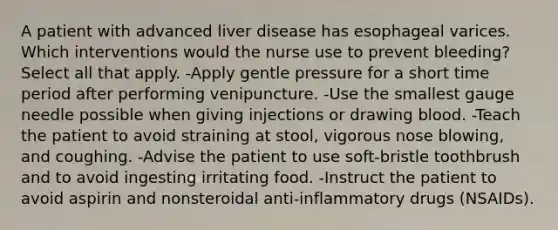 A patient with advanced liver disease has esophageal varices. Which interventions would the nurse use to prevent bleeding? Select all that apply. -Apply gentle pressure for a short time period after performing venipuncture. -Use the smallest gauge needle possible when giving injections or drawing blood. -Teach the patient to avoid straining at stool, vigorous nose blowing, and coughing. -Advise the patient to use soft-bristle toothbrush and to avoid ingesting irritating food. -Instruct the patient to avoid aspirin and nonsteroidal anti-inflammatory drugs (NSAIDs).