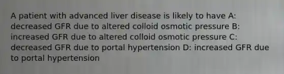 A patient with advanced liver disease is likely to have A: decreased GFR due to altered colloid osmotic pressure B: increased GFR due to altered colloid osmotic pressure C: decreased GFR due to portal hypertension D: increased GFR due to portal hypertension