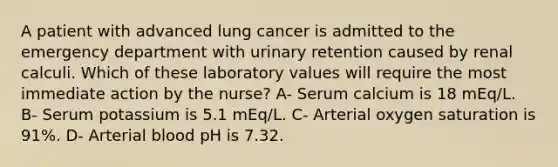 A patient with advanced lung cancer is admitted to the emergency department with urinary retention caused by renal calculi. Which of these laboratory values will require the most immediate action by the nurse? A- Serum calcium is 18 mEq/L. B- Serum potassium is 5.1 mEq/L. C- Arterial oxygen saturation is 91%. D- Arterial blood pH is 7.32.