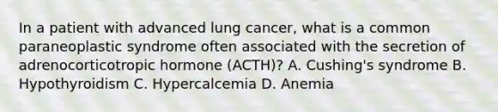 In a patient with advanced lung cancer, what is a common paraneoplastic syndrome often associated with the secretion of adrenocorticotropic hormone (ACTH)? A. Cushing's syndrome B. Hypothyroidism C. Hypercalcemia D. Anemia