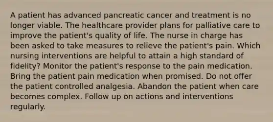 A patient has advanced pancreatic cancer and treatment is no longer viable. The healthcare provider plans for palliative care to improve the patient's quality of life. The nurse in charge has been asked to take measures to relieve the patient's pain. Which nursing interventions are helpful to attain a high standard of fidelity? Monitor the patient's response to the pain medication. Bring the patient pain medication when promised. Do not offer the patient controlled analgesia. Abandon the patient when care becomes complex. Follow up on actions and interventions regularly.