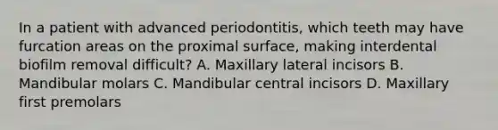 In a patient with advanced periodontitis, which teeth may have furcation areas on the proximal surface, making interdental biofilm removal difficult? A. Maxillary lateral incisors B. Mandibular molars C. Mandibular central incisors D. Maxillary first premolars