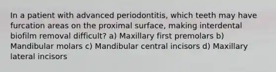 In a patient with advanced periodontitis, which teeth may have furcation areas on the proximal surface, making interdental biofilm removal difficult? a) Maxillary first premolars b) Mandibular molars c) Mandibular central incisors d) Maxillary lateral incisors