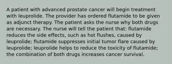 A patient with advanced prostate cancer will begin treatment with leuprolide. The provider has ordered flutamide to be given as adjunct therapy. The patient asks the nurse why both drugs are necessary. The nurse will tell the patient that: flutamide reduces the side effects, such as hot flushes, caused by leuprolide; flutamide suppresses initial tumor flare caused by leuprolide; leuprolide helps to reduce the toxicity of flutamide; the combination of both drugs increases cancer survival.