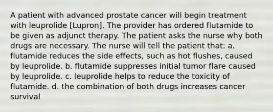 A patient with advanced prostate cancer will begin treatment with leuprolide [Lupron]. The provider has ordered flutamide to be given as adjunct therapy. The patient asks the nurse why both drugs are necessary. The nurse will tell the patient that: a. flutamide reduces the side effects, such as hot flushes, caused by leuprolide. b. flutamide suppresses initial tumor flare caused by leuprolide. c. leuprolide helps to reduce the toxicity of flutamide. d. the combination of both drugs increases cancer survival