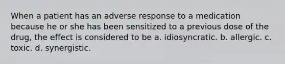 When a patient has an adverse response to a medication because he or she has been sensitized to a previous dose of the drug, the effect is considered to be a. idiosyncratic. b. allergic. c. toxic. d. synergistic.