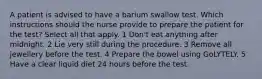 A patient is advised to have a barium swallow test. Which instructions should the nurse provide to prepare the patient for the test? Select all that apply. 1 Don't eat anything after midnight. 2 Lie very still during the procedure. 3 Remove all jewellery before the test. 4 Prepare the bowel using GoLYTELY. 5 Have a clear liquid diet 24 hours before the test.