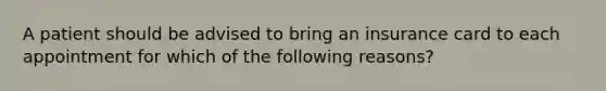 A patient should be advised to bring an insurance card to each appointment for which of the following reasons?