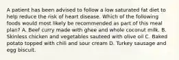 A patient has been advised to follow a low saturated fat diet to help reduce the risk of heart disease. Which of the following foods would most likely be recommended as part of this meal plan? A. Beef curry made with ghee and whole coconut milk. B. Skinless chicken and vegetables sauteed with olive oil C. Baked potato topped with chili and sour cream D. Turkey sausage and egg biscuit.