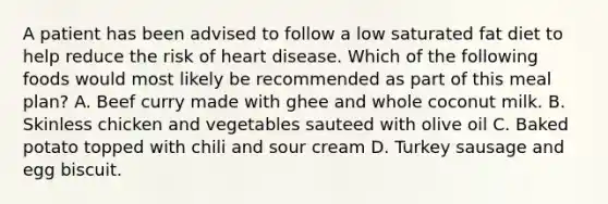 A patient has been advised to follow a low saturated fat diet to help reduce the risk of heart disease. Which of the following foods would most likely be recommended as part of this meal plan? A. Beef curry made with ghee and whole coconut milk. B. Skinless chicken and vegetables sauteed with olive oil C. Baked potato topped with chili and sour cream D. Turkey sausage and egg biscuit.