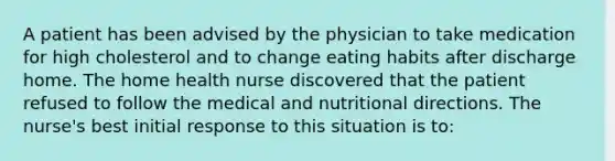 A patient has been advised by the physician to take medication for high cholesterol and to change eating habits after discharge home. The home health nurse discovered that the patient refused to follow the medical and nutritional directions. The nurse's best initial response to this situation is to: