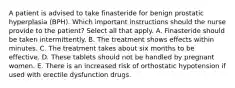 A patient is advised to take finasteride for benign prostatic hyperplasia (BPH). Which important instructions should the nurse provide to the patient? Select all that apply. A. Finasteride should be taken intermittently. B. The treatment shows effects within minutes. C. The treatment takes about six months to be effective. D. These tablets should not be handled by pregnant women. E. There is an increased risk of orthostatic hypotension if used with erectile dysfunction drugs.