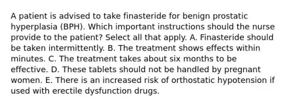 A patient is advised to take finasteride for benign prostatic hyperplasia (BPH). Which important instructions should the nurse provide to the patient? Select all that apply. A. Finasteride should be taken intermittently. B. The treatment shows effects within minutes. C. The treatment takes about six months to be effective. D. These tablets should not be handled by pregnant women. E. There is an increased risk of orthostatic hypotension if used with erectile dysfunction drugs.