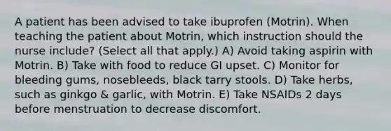 A patient has been advised to take ibuprofen (Motrin). When teaching the patient about Motrin, which instruction should the nurse include? (Select all that apply.) A) Avoid taking aspirin with Motrin. B) Take with food to reduce GI upset. C) Monitor for bleeding gums, nosebleeds, black tarry stools. D) Take herbs, such as ginkgo & garlic, with Motrin. E) Take NSAIDs 2 days before menstruation to decrease discomfort.