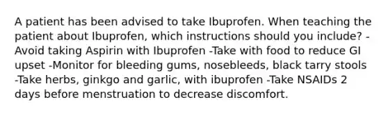 A patient has been advised to take Ibuprofen. When teaching the patient about Ibuprofen, which instructions should you include? -Avoid taking Aspirin with Ibuprofen -Take with food to reduce GI upset -Monitor for bleeding gums, nosebleeds, black tarry stools -Take herbs, ginkgo and garlic, with ibuprofen -Take NSAIDs 2 days before menstruation to decrease discomfort.