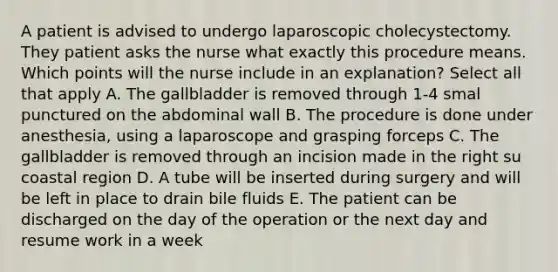 A patient is advised to undergo laparoscopic cholecystectomy. They patient asks the nurse what exactly this procedure means. Which points will the nurse include in an explanation? Select all that apply A. The gallbladder is removed through 1-4 smal punctured on the abdominal wall B. The procedure is done under anesthesia, using a laparoscope and grasping forceps C. The gallbladder is removed through an incision made in the right su coastal region D. A tube will be inserted during surgery and will be left in place to drain bile fluids E. The patient can be discharged on the day of the operation or the next day and resume work in a week