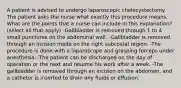 A patient is advised to undergo laparoscopic cholecystectomy. The patient asks the nurse what exactly this procedure means. What are the points that a nurse can include in this explanation? (select all that apply) -Gallbladder is removed through 1 to 4 small punctures on the abdominal wall. -Gallbladder is removed through an incision made on the right subcostal region. -The procedure is done with a laparoscope and grasping forceps under anesthesia. -The patient can be discharged on the day of operation or the next and resume his work after a week. -The gallbladder is removed through an incision on the abdomen, and a catheter is inserted to drain any fluids or effusion.