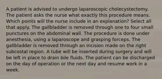 A patient is advised to undergo laparoscopic cholecystectomy. The patient asks the nurse what exactly this procedure means. Which points will the nurse include in an explanation? Select all that apply. The gallbladder is removed through one to four small punctures on the abdominal wall. The procedure is done under anesthesia, using a laparoscope and grasping forceps. The gallbladder is removed through an incision made on the right subcostal region. A tube will be inserted during surgery and will be left in place to drain bile fluids. The patient can be discharged on the day of operation or the next day and resume work in a week.