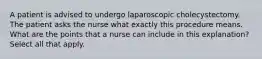 A patient is advised to undergo laparoscopic cholecystectomy. The patient asks the nurse what exactly this procedure means. What are the points that a nurse can include in this explanation? Select all that apply.