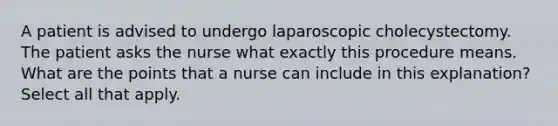 A patient is advised to undergo laparoscopic cholecystectomy. The patient asks the nurse what exactly this procedure means. What are the points that a nurse can include in this explanation? Select all that apply.