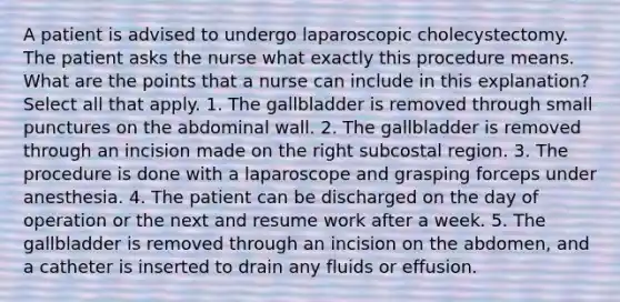 A patient is advised to undergo laparoscopic cholecystectomy. The patient asks the nurse what exactly this procedure means. What are the points that a nurse can include in this explanation? Select all that apply. 1. The gallbladder is removed through small punctures on the abdominal wall. 2. The gallbladder is removed through an incision made on the right subcostal region. 3. The procedure is done with a laparoscope and grasping forceps under anesthesia. 4. The patient can be discharged on the day of operation or the next and resume work after a week. 5. The gallbladder is removed through an incision on the abdomen, and a catheter is inserted to drain any fluids or effusion.