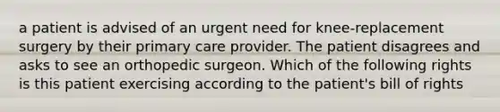 a patient is advised of an urgent need for knee-replacement surgery by their primary care provider. The patient disagrees and asks to see an orthopedic surgeon. Which of the following rights is this patient exercising according to the patient's bill of rights