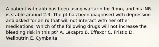 A patient with afib has been using warfarin for 9 mo, and his INR is stable around 2.3. The pt has been diagnosed with depression and asked for an rx that will not interact with her other medications. Which of the following drugs will not increase the bleeding risk in this pt? A. Lexapro B. Effexor C. Pristiq D. Wellbutrin E. Cymbalta