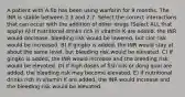 A patient with A.fib has been using warfarin for 9 months. The INR is stable between 2.3 and 2.7. Select the correct interactions that can occur with the addition of other drugs (Select ALL that apply) A) If nutritional drinks rich in vitamin K are added, the INR would decrease, bleeding risk would be lowered, but clot risk would be increased. B) If gingko is added, the INR would stay at about the same level, but bleeding risk would be elevated. C) If gingko is added, the INR would increase and the bleeding risk would be elevated. D) If high doses of fish oils or dong quai are added, the bleeding risk may become elevated. E) If nutritional drinks rich in vitamin K are added, the INR would increase and the bleeding risk would be elevated.