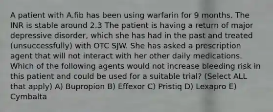 A patient with A.fib has been using warfarin for 9 months. The INR is stable around 2.3 The patient is having a return of major depressive disorder, which she has had in the past and treated (unsuccessfully) with OTC SJW. She has asked a prescription agent that will not interact with her other daily medications. Which of the following agents would not increase bleeding risk in this patient and could be used for a suitable trial? (Select ALL that apply) A) Bupropion B) Effexor C) Pristiq D) Lexapro E) Cymbalta