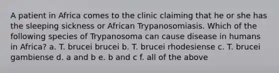 A patient in Africa comes to the clinic claiming that he or she has the sleeping sickness or African Trypanosomiasis. Which of the following species of Trypanosoma can cause disease in humans in Africa? a. T. brucei brucei b. T. brucei rhodesiense c. T. brucei gambiense d. a and b e. b and c f. all of the above