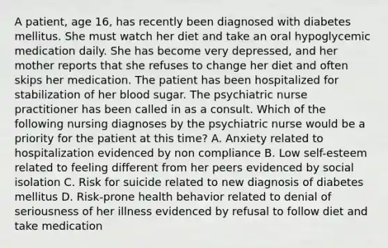 A patient, age 16, has recently been diagnosed with diabetes mellitus. She must watch her diet and take an oral hypoglycemic medication daily. She has become very depressed, and her mother reports that she refuses to change her diet and often skips her medication. The patient has been hospitalized for stabilization of her blood sugar. The psychiatric nurse practitioner has been called in as a consult. Which of the following nursing diagnoses by the psychiatric nurse would be a priority for the patient at this time? A. Anxiety related to hospitalization evidenced by non compliance B. Low self-esteem related to feeling different from her peers evidenced by social isolation C. Risk for suicide related to new diagnosis of diabetes mellitus D. Risk-prone health behavior related to denial of seriousness of her illness evidenced by refusal to follow diet and take medication