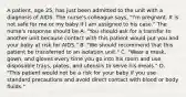 A patient, age 25, has just been admitted to the unit with a diagnosis of AIDS. The nurse's colleague says, "I'm pregnant. It is not safe for me or my baby if I am assigned to his case." The nurse's response should be A. "You should ask for a transfer to another unit because contact with this patient would put you and your baby at risk for AIDS." B. "We should recommend that this patient be transferred to an isolation unit." C. "Wear a mask, gown, and gloves every time you go into his room and use disposable trays, plates, and utensils to serve his meals." D. "This patient would not be a risk for your baby if you use standard precautions and avoid direct contact with blood or body fluids."